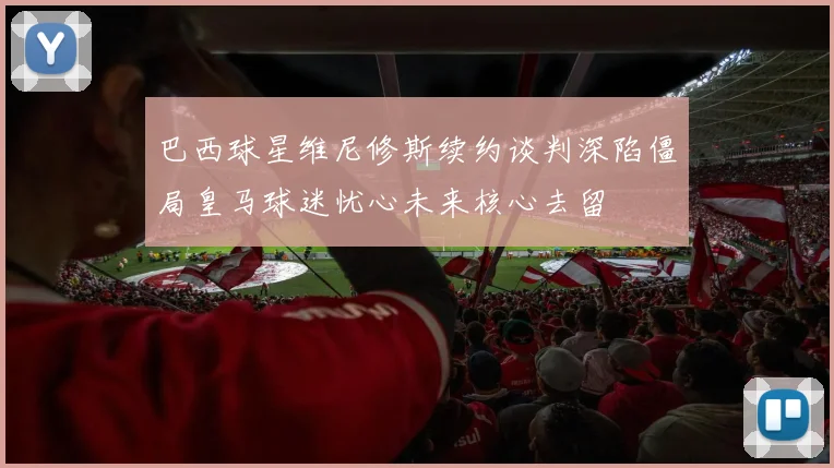 巴西球星维尼修斯续约谈判深陷僵局皇马球迷忧心未来核心去留