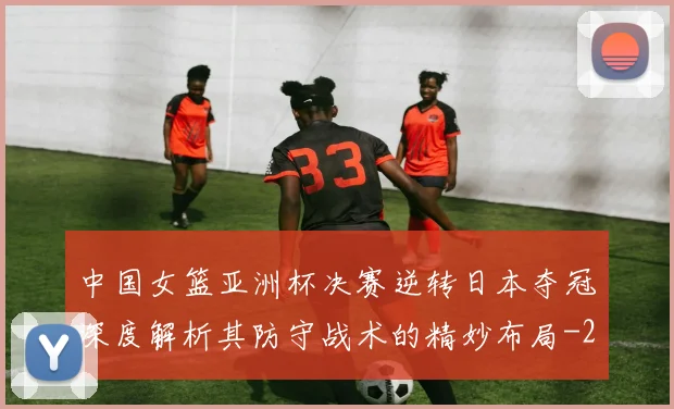 中国女篮亚洲杯决赛逆转日本夺冠深度解析其防守战术的精妙布局