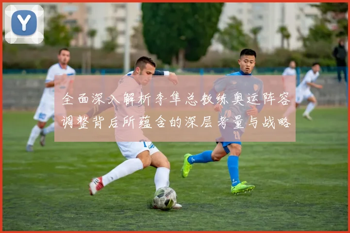 全面深入解析李隼总教练奥运阵容调整背后所蕴含的深层考量与战略意图