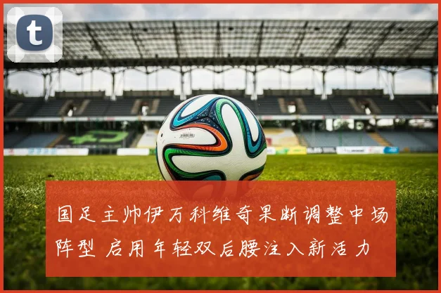 国足主帅伊万科维奇果断调整中场阵型 启用年轻双后腰注入新活力