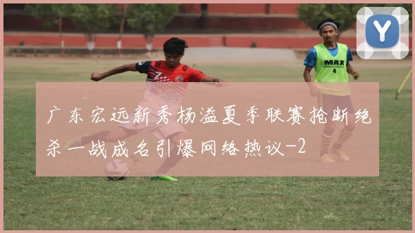 广东宏远新秀杨溢夏季联赛抢断绝杀一战成名引爆网络热议