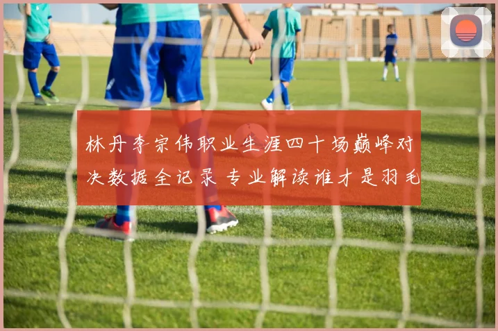 林丹李宗伟职业生涯四十场巅峰对决数据全记录 专业解读谁才是羽毛球历史最佳王者