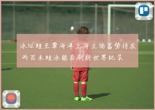 泳坛蛙王覃海洋上海主场蓄势待发 两百米蛙泳能否刷新世界纪录