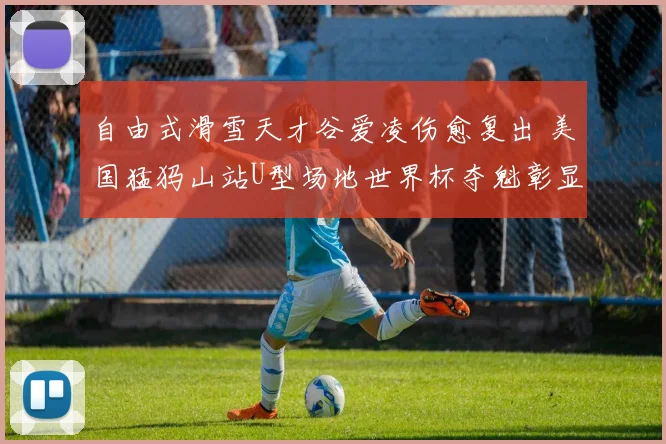 自由式滑雪天才谷爱凌伤愈复出 美国猛犸山站U型场地世界杯夺魁彰显坚韧