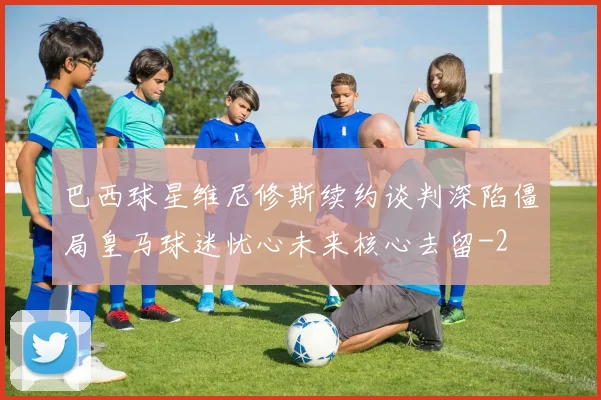 巴西球星维尼修斯续约谈判深陷僵局皇马球迷忧心未来核心去留