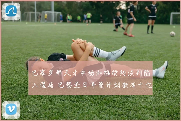 巴塞罗那天才中场加维续约谈判陷入僵局 巴黎圣日耳曼计划激活十亿欧元违约金条款
