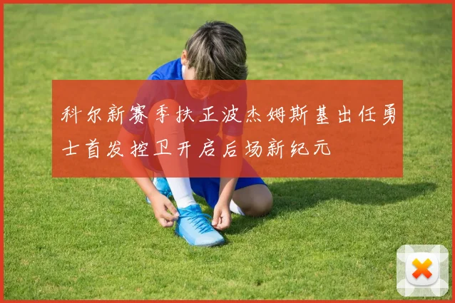 科尔新赛季扶正波杰姆斯基出任勇士首发控卫开启后场新纪元
