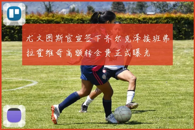 尤文图斯官宣签下齐尔克泽接班弗拉霍维奇高额转会费正式曝光