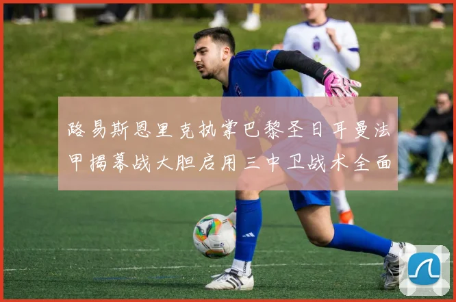 路易斯恩里克执掌巴黎圣日耳曼法甲揭幕战大胆启用三中卫战术全面复盘
