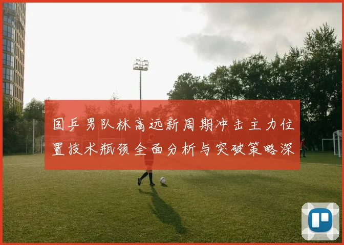国乒男队林高远新周期冲击主力位置技术瓶颈全面分析与突破策略深度解析研究