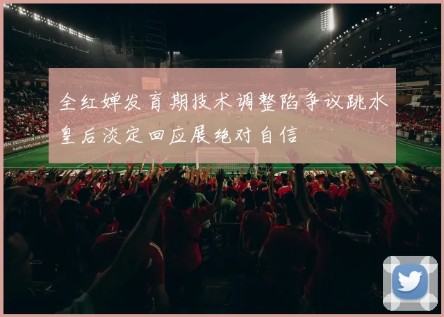 全红婵发育期技术调整陷争议跳水皇后淡定回应展绝对自信