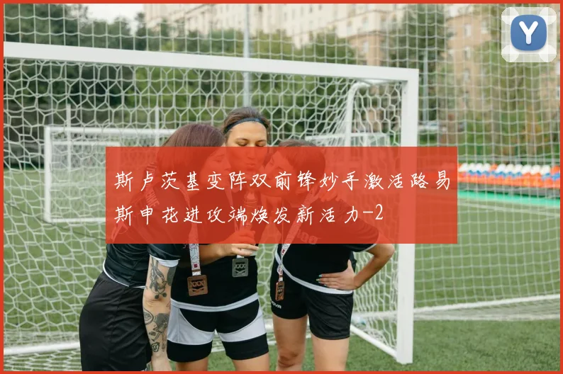 斯卢茨基变阵双前锋妙手激活路易斯申花进攻端焕发新活力