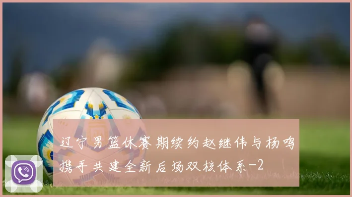 辽宁男篮休赛期续约赵继伟与杨鸣携手共建全新后场双核体系
