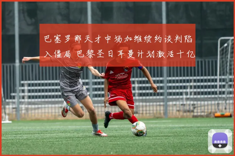 巴塞罗那天才中场加维续约谈判陷入僵局 巴黎圣日耳曼计划激活十亿欧元违约金条款