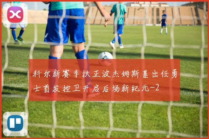 科尔新赛季扶正波杰姆斯基出任勇士首发控卫开启后场新纪元
