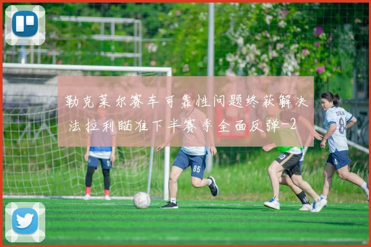 勒克莱尔赛车可靠性问题终获解决 法拉利瞄准下半赛季全面反弹