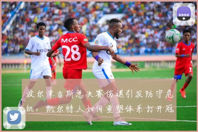 波尔津吉斯总决赛伤退引发防守危机，凯尔特人如何重塑体系打开冠军之门