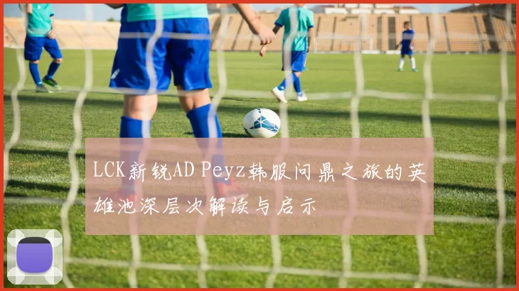 LCK新锐AD Peyz韩服问鼎之旅的英雄池深层次解读与启示