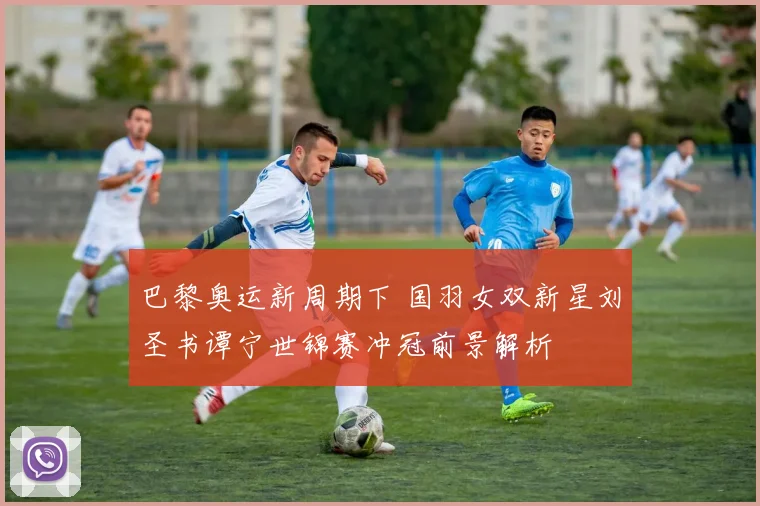 巴黎奥运新周期下 国羽女双新星刘圣书谭宁世锦赛冲冠前景解析