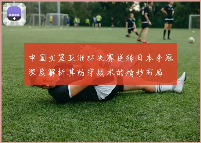 中国女篮亚洲杯决赛逆转日本夺冠深度解析其防守战术的精妙布局