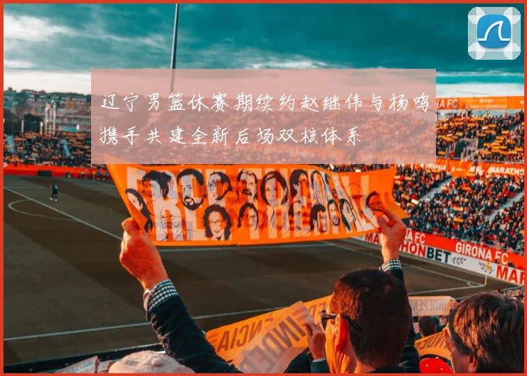 辽宁男篮休赛期续约赵继伟与杨鸣携手共建全新后场双核体系