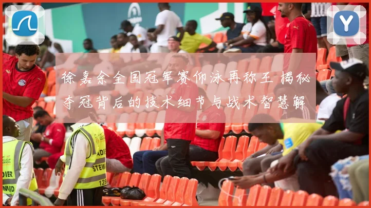 徐嘉余全国冠军赛仰泳再称王 揭秘夺冠背后的技术细节与战术智慧解析