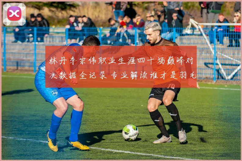 林丹李宗伟职业生涯四十场巅峰对决数据全记录 专业解读谁才是羽毛球历史最佳王者