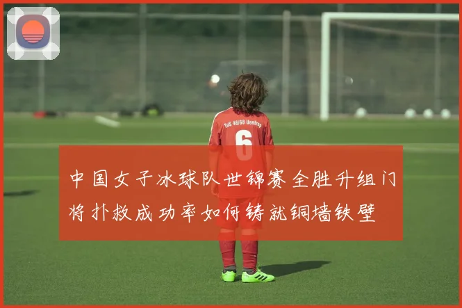中国女子冰球队世锦赛全胜升组门将扑救成功率如何铸就铜墙铁壁