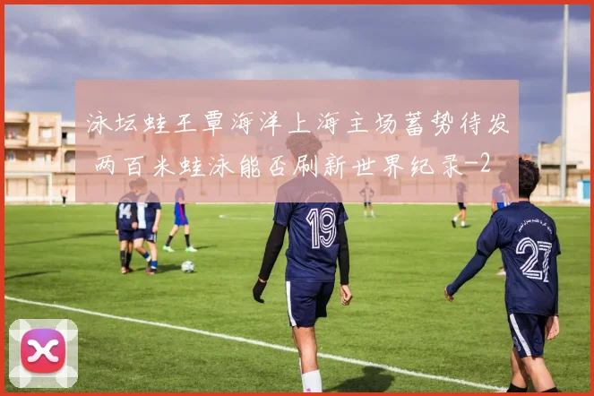 泳坛蛙王覃海洋上海主场蓄势待发 两百米蛙泳能否刷新世界纪录