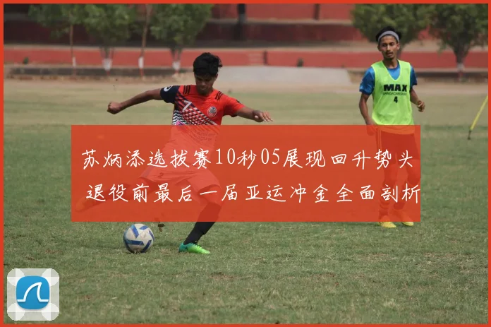 苏炳添选拔赛10秒05展现回升势头 退役前最后一届亚运冲金全面剖析