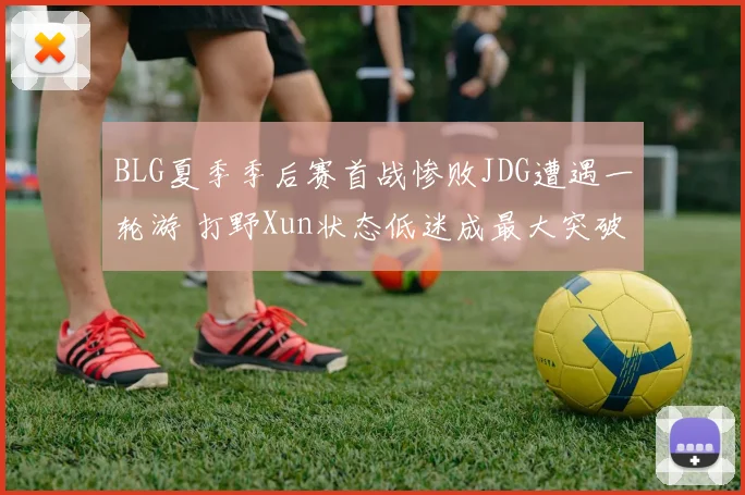 BLG夏季季后赛首战惨败JDG遭遇一轮游 打野Xun状态低迷成最大突破口
