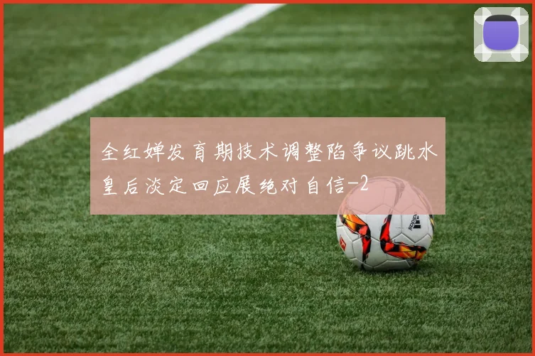 全红婵发育期技术调整陷争议跳水皇后淡定回应展绝对自信