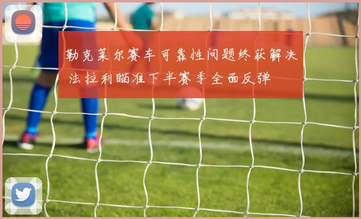 勒克莱尔赛车可靠性问题终获解决 法拉利瞄准下半赛季全面反弹